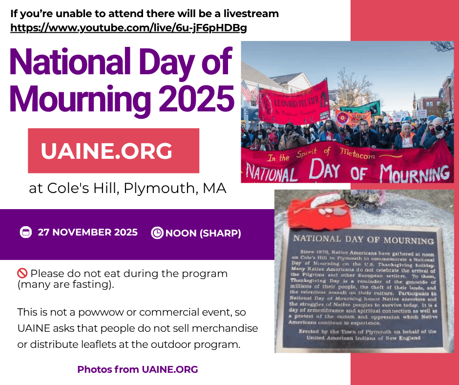 WHEN AND WHERE IS DAY OF MOURNING?
Thursday, November 27, 2025 (U.S. "thanksgiving" day) at Cole's Hill, Plymouth, Massachusetts, 12 noon SHARP. Cole's Hill is the hill above Plymouth Rock in the Plymouth historic waterfront area. The rallies and marches will last until approximately 3 pm.WILL THERE BE A MARCH?
Yes, there will be a march through the historic district of Plymouth. Plymouth agreed, as part of the settlement of 10/19/98, that UAINE may march on National Day of Mourning without the need for a permit as long as we give the town advance notice.PROGRAM
Although we very much welcome our non-Native supporters to join us, it is a day when only Indigenous people speak about our history and the struggles that are taking place throughout the Americas. Speakers are by invitation only. This year's NDOM will be livestreamed from Plymouth.Note that NDOM is not a powwow or commercial event, so we ask that people do not sell merchandise or distribute leaflets at the outdoor program. We will have UAINE t-shirts available for sale following the march.
We also ask that you do not eat (unless you must do so for medical reasons) at the outdoor speak-out and march out of respect for the participants who are fasting.
Dress for the weather!
SOCIAL
There will be box lunches available for distribution after the march (turkey and vegan), but we will not have a full sit-down social.LIVESTREAM
If you cannot get to Plymouth, you can watch our livestream!TRANSPORTATIONThere will be a bus from Brooklyn and the Bronx (infographics available at the bottom of the National Day of Mourning 2025 Orientation document)There will be a bus from Jamaica Plain.We will post information about further transportation options at the Facebook Event.ELDERS/DISABLED PEOPLE
We have some chairs available for any Elders and others who need to sit during the initial rally on Cole's Hill. We also will have ASL interpreters on-stage.
