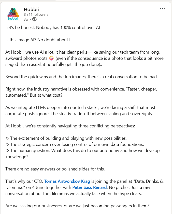 Hobbii LinkedIn Post Let’s be honest: Nobody has 100% control over AI
Is this image AI? No doubt about it.
At Hobbii, we use AI a lot. It has clear perks—like saving our tech team from long, awkward photoshoots 🤪 (even if the consequence is a photo that looks a bit more staged than casual, it hopefully gets the job done)..
Beyond the quick wins and the fun images, there's a real conversation to be had.
Right now, the industry narrative is obsessed with convenience. "Faster, cheaper, automated." But at what cost?
As we integrate LLMs deeper into our tech stacks, we’re facing a shift that most corporate posts ignore: The steady trade-off between scaling and sovereignty.
At Hobbii, we’re constantly navigating three conflicting perspectives:
◇ The excitement of building and playing with new possibilities.
◇ The strategic concern over losing control of our own data foundations.
◇ The human question: What does this do to our autonomy and how we develop knowledge?
There are no easy answers or polished slides for this.
That’s why our CTO, Tomas Antvorskov Krag is joining the panel at "Data. Drinks. & Dilemma." on 4 June together with Peter Sass Rénard. No pitches. Just a raw conversation about the dilemmas we actually face when the hype clears.
Are we scaling our businesses, or are we just becoming passengers in them?
Check the first comment for more info about the event👇